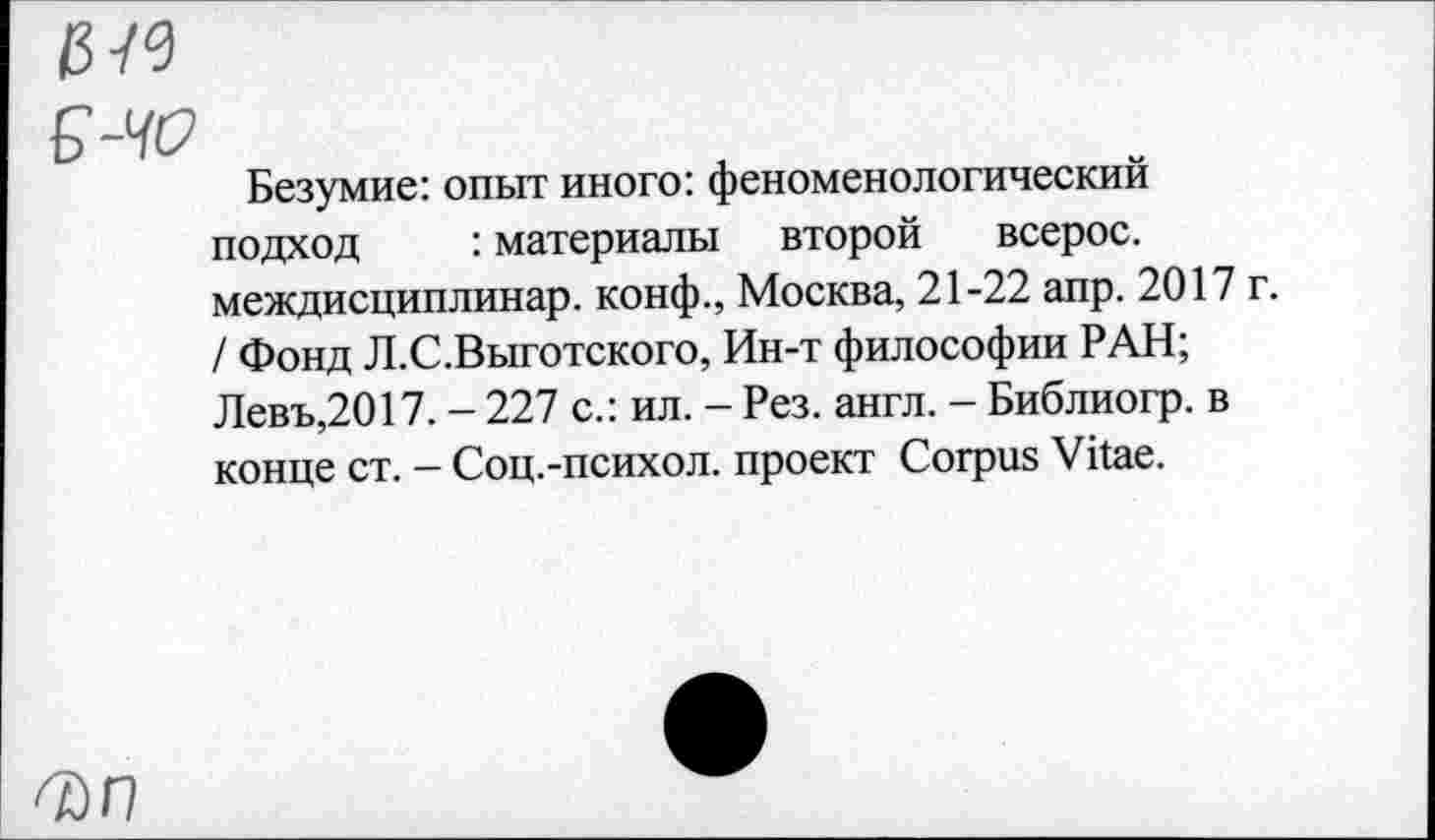 ﻿Б-ЧО
Безумие: опыт иного: феноменологический подход : материалы второй всерос. междисциплинар. конф., Москва, 21-22 апр. 2017 г. / Фонд Л.С.Выготского, Ин-т философии РАН; Левъ,2017. - 227 с.: ил. - Рез. англ. - Библиогр. в конце ст. - Соц.-психол. проект Corpus Vitae.
